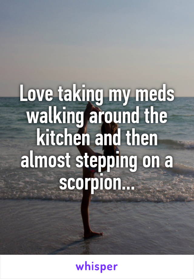 Love taking my meds walking around the kitchen and then almost stepping on a scorpion...