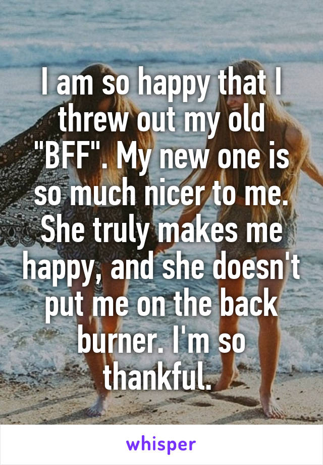 I am so happy that I threw out my old "BFF". My new one is so much nicer to me. She truly makes me happy, and she doesn't put me on the back burner. I'm so thankful. 