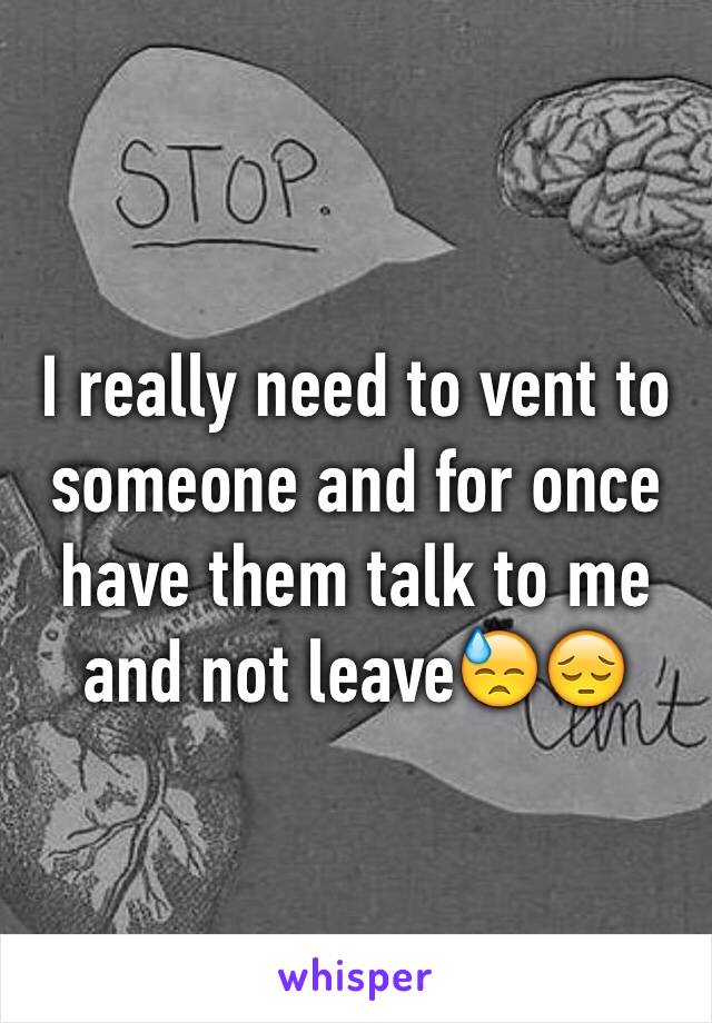 I really need to vent to someone and for once have them talk to me and not leave😓😔