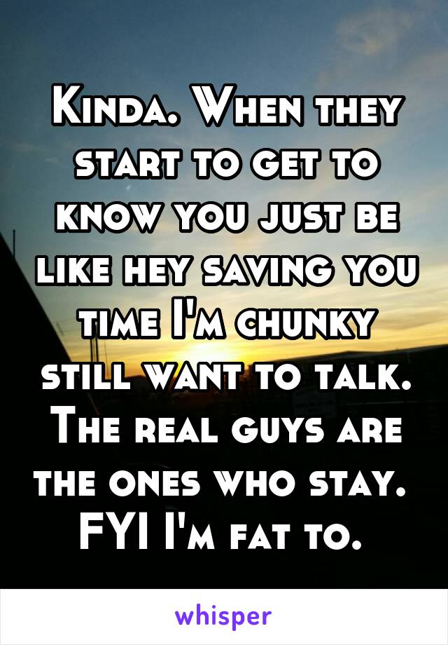 Kinda. When they start to get to know you just be like hey saving you time I'm chunky still want to talk. The real guys are the ones who stay. 
FYI I'm fat to. 