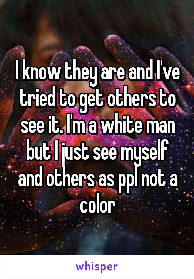 I know they are and I've tried to get others to see it. I'm a white man but I just see myself and others as ppl not a color