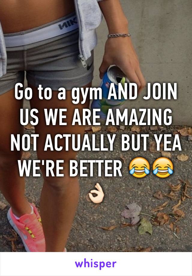 Go to a gym AND JOIN US WE ARE AMAZING NOT ACTUALLY BUT YEA WE'RE BETTER 😂😂👌🏻