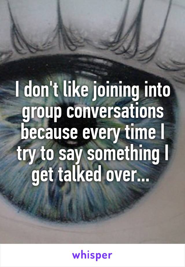 I don't like joining into group conversations because every time I try to say something I get talked over... 