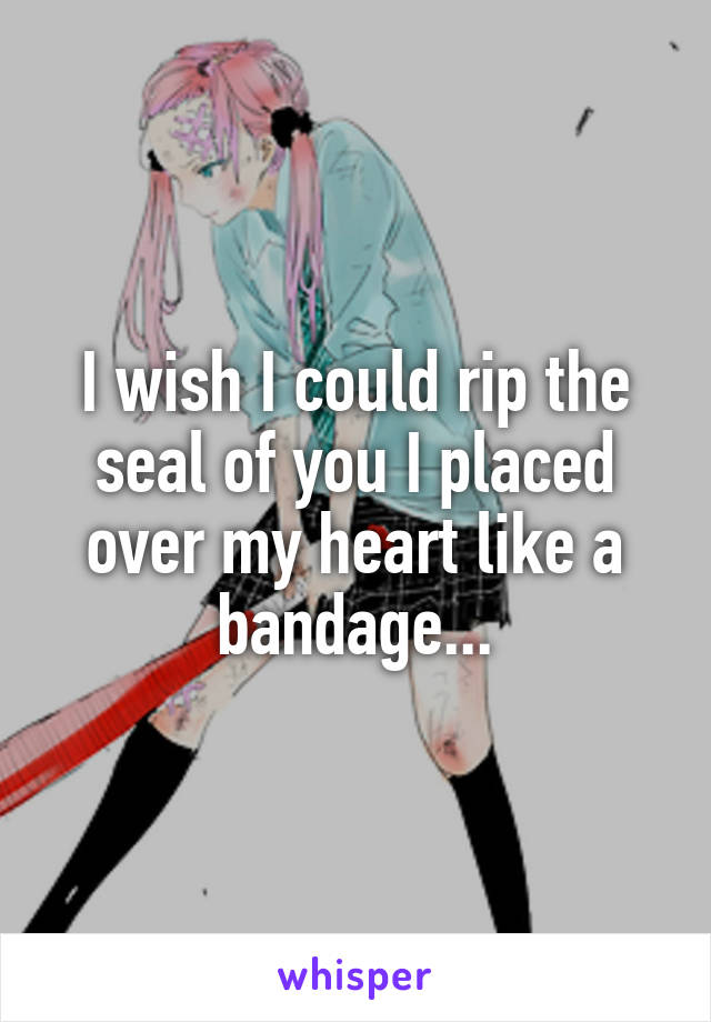 I wish I could rip the seal of you I placed over my heart like a bandage...