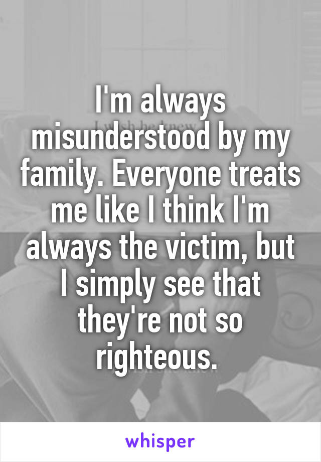 I'm always misunderstood by my family. Everyone treats me like I think I'm always the victim, but I simply see that they're not so righteous. 