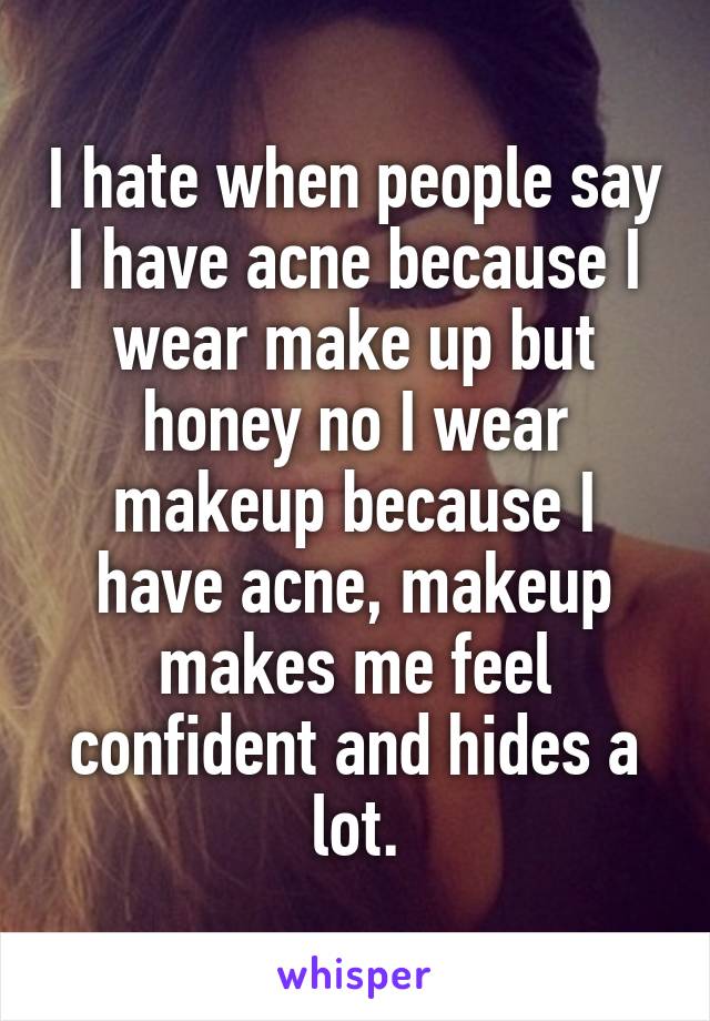 I hate when people say I have acne because I wear make up but honey no I wear makeup because I have acne, makeup makes me feel confident and hides a lot.