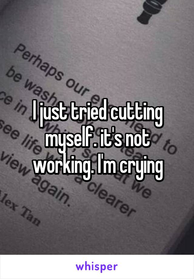 I just tried cutting myself. it's not working. I'm crying