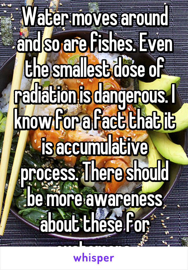 Water moves around and so are fishes. Even the smallest dose of radiation is dangerous. I know for a fact that it is accumulative process. There should be more awareness about these for customers.