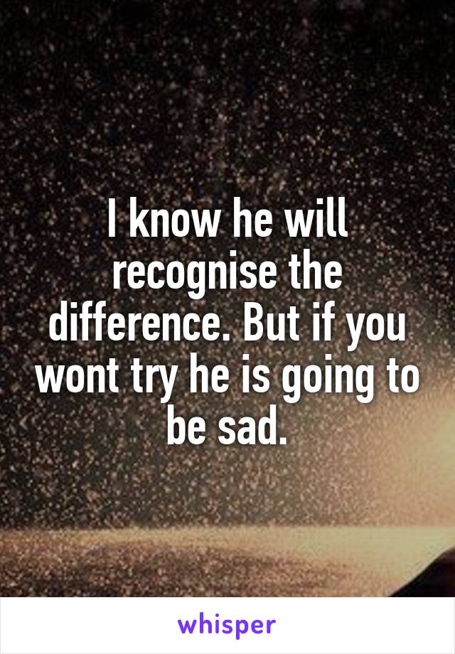 I know he will recognise the difference. But if you wont try he is going to be sad.