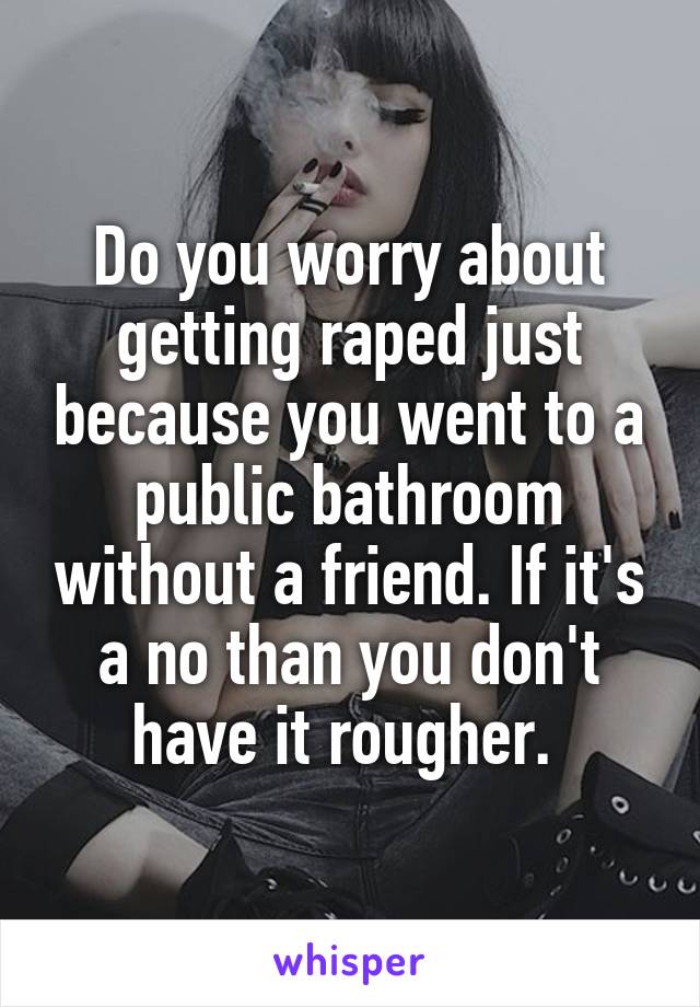 Do you worry about getting raped just because you went to a public bathroom without a friend. If it's a no than you don't have it rougher. 