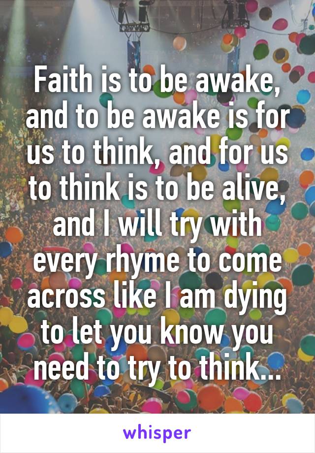 Faith is to be awake, and to be awake is for us to think, and for us to think is to be alive, and I will try with every rhyme to come across like I am dying to let you know you need to try to think...