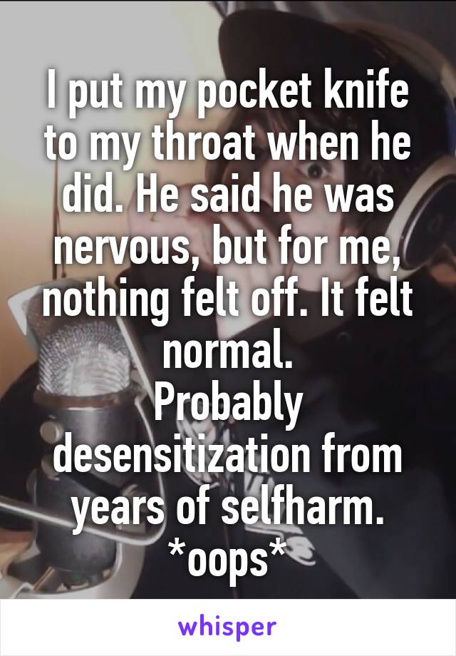 I put my pocket knife to my throat when he did. He said he was nervous, but for me, nothing felt off. It felt normal.
Probably desensitization from years of selfharm. *oops*