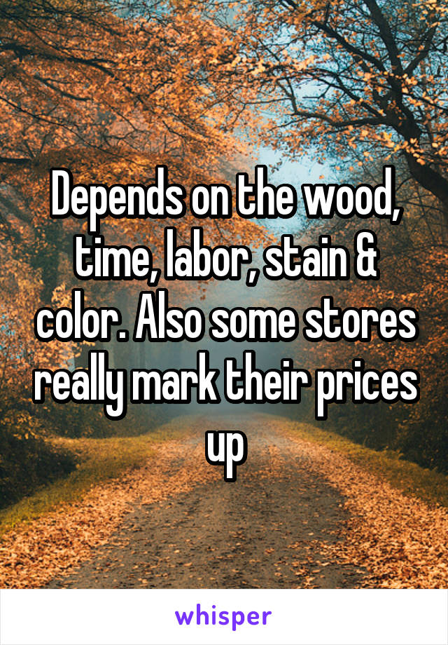 Depends on the wood, time, labor, stain & color. Also some stores really mark their prices up
