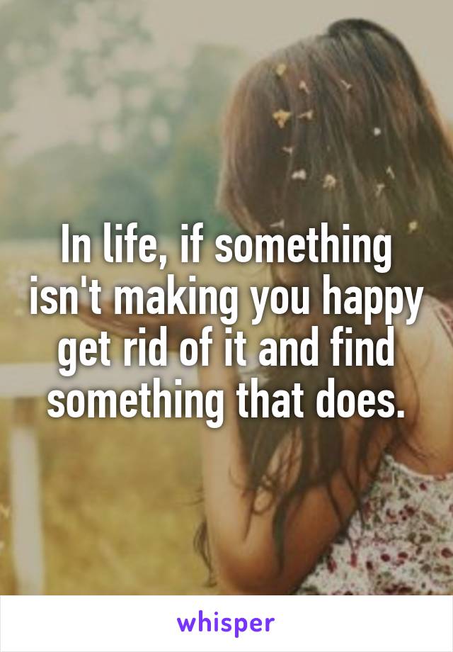 In life, if something isn't making you happy get rid of it and find something that does.