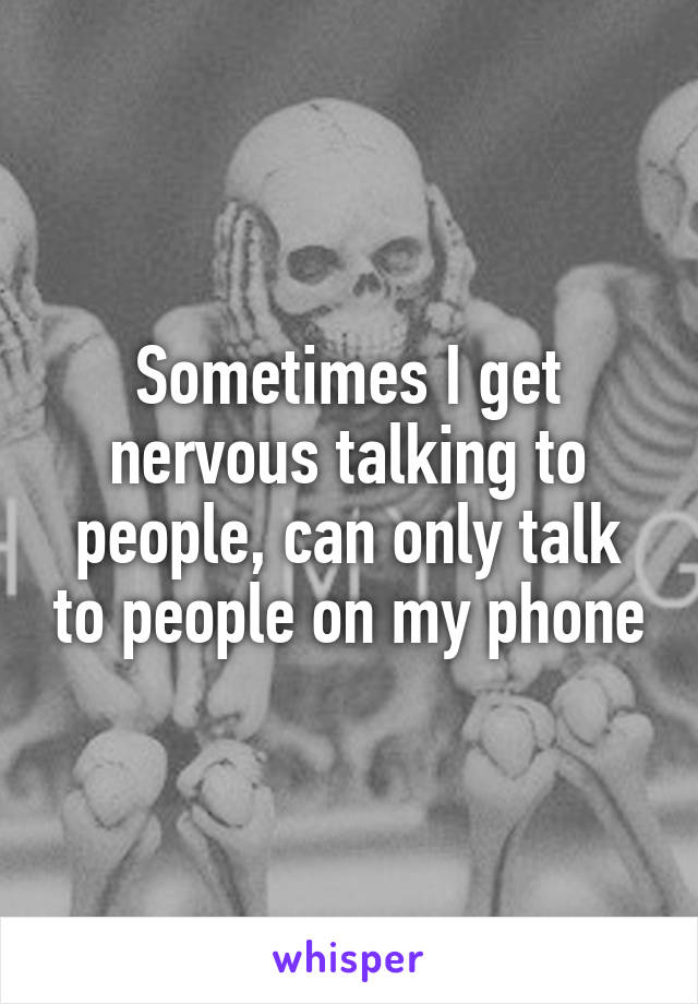 Sometimes I get nervous talking to people, can only talk to people on my phone