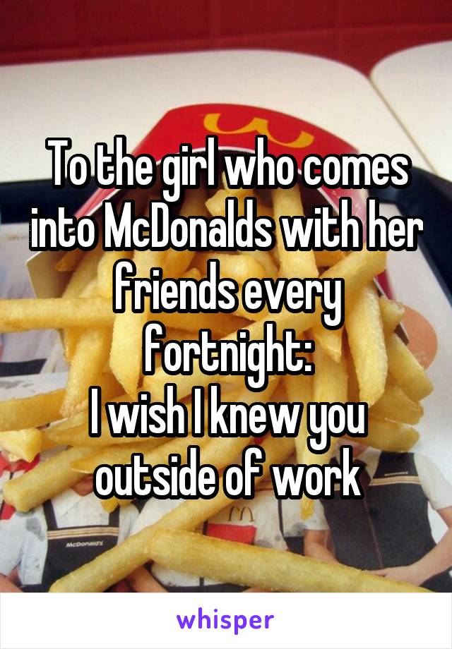 To the girl who comes into McDonalds with her friends every fortnight:
I wish I knew you outside of work