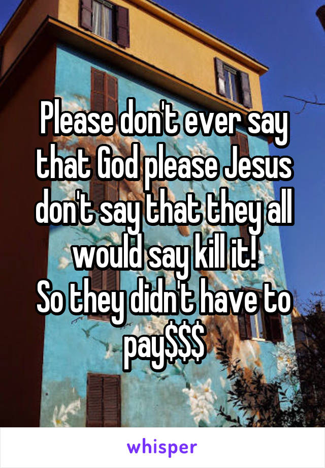 Please don't ever say that God please Jesus don't say that they all would say kill it!
So they didn't have to pay$$$