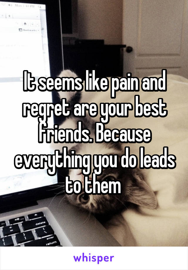 It seems like pain and regret are your best friends. Because everything you do leads to them 