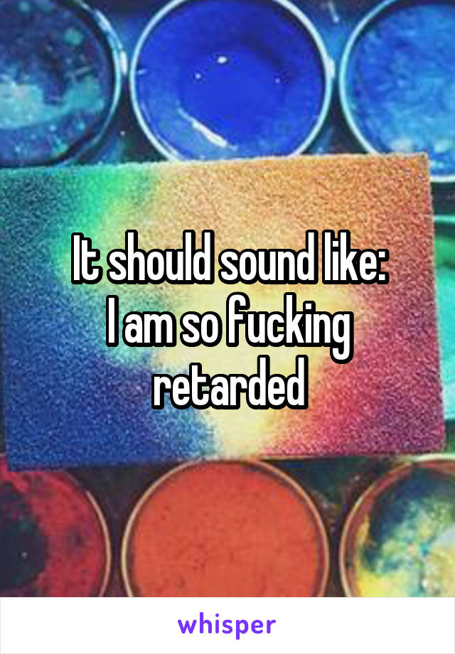 It should sound like:
I am so fucking retarded