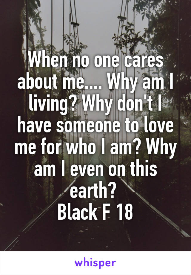 When no one cares about me.... Why am I living? Why don't I have someone to love me for who I am? Why am I even on this earth? 
Black F 18