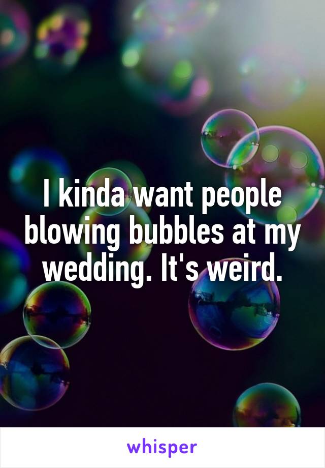 I kinda want people blowing bubbles at my wedding. It's weird.