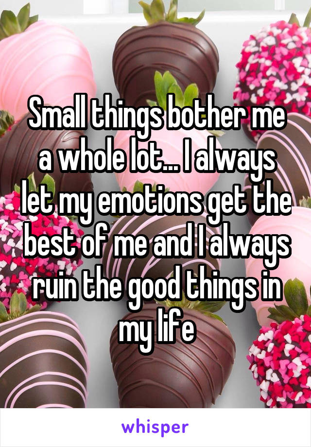 Small things bother me a whole lot... I always let my emotions get the best of me and I always ruin the good things in my life