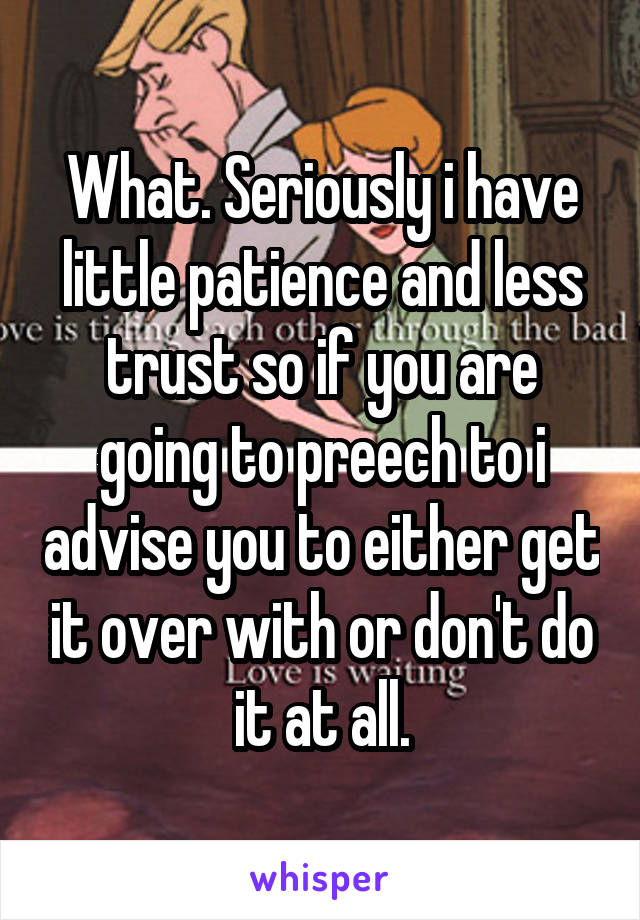 What. Seriously i have little patience and less trust so if you are going to preech to i advise you to either get it over with or don't do it at all.