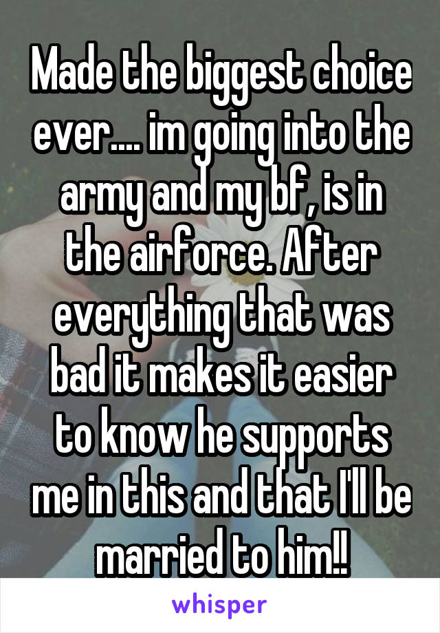 Made the biggest choice ever.... im going into the army and my bf, is in the airforce. After everything that was bad it makes it easier to know he supports me in this and that I'll be married to him!!