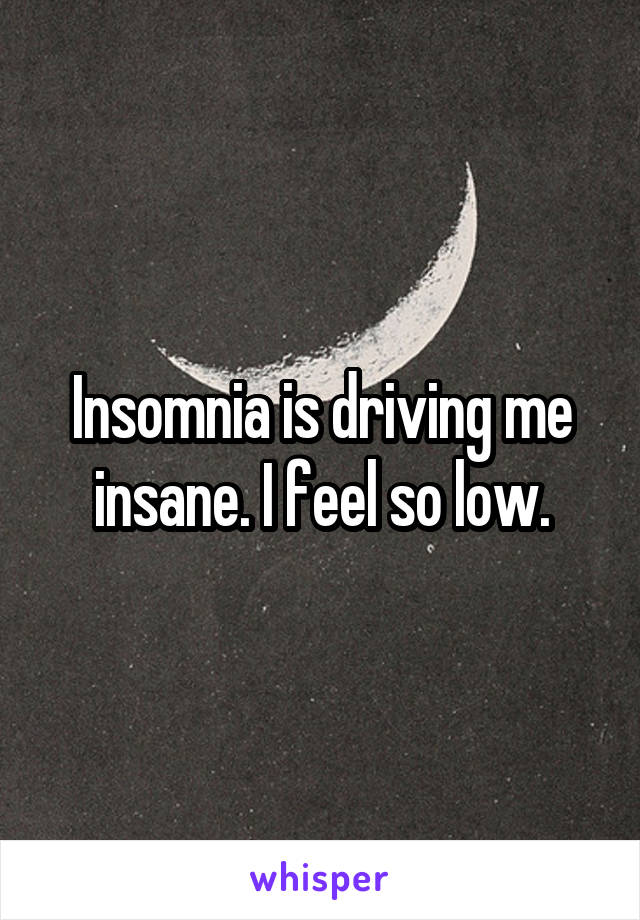 Insomnia is driving me insane. I feel so low.