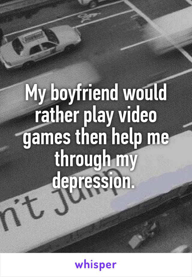 My boyfriend would rather play video games then help me through my depression. 