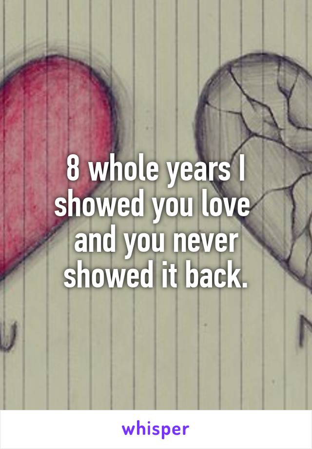 8 whole years I showed you love 
and you never showed it back.