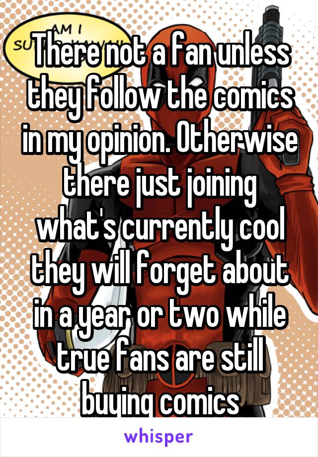 There not a fan unless they follow the comics in my opinion. Otherwise there just joining what's currently cool they will forget about in a year or two while true fans are still buying comics