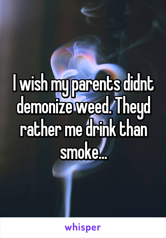 I wish my parents didnt demonize weed. Theyd rather me drink than smoke...