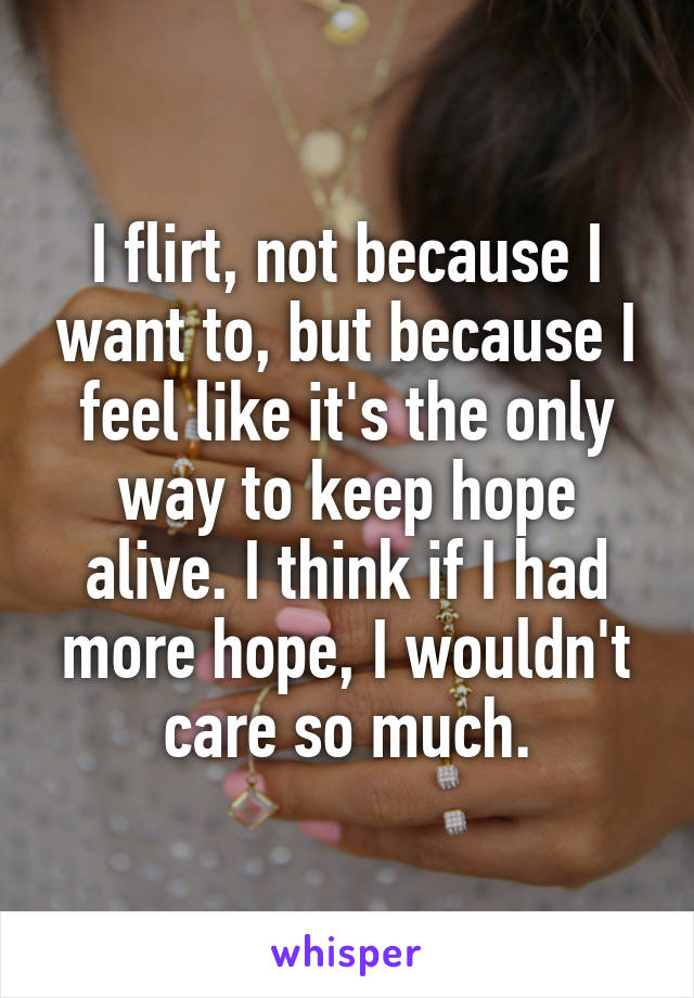 I flirt, not because I want to, but because I feel like it's the only way to keep hope alive. I think if I had more hope, I wouldn't care so much.