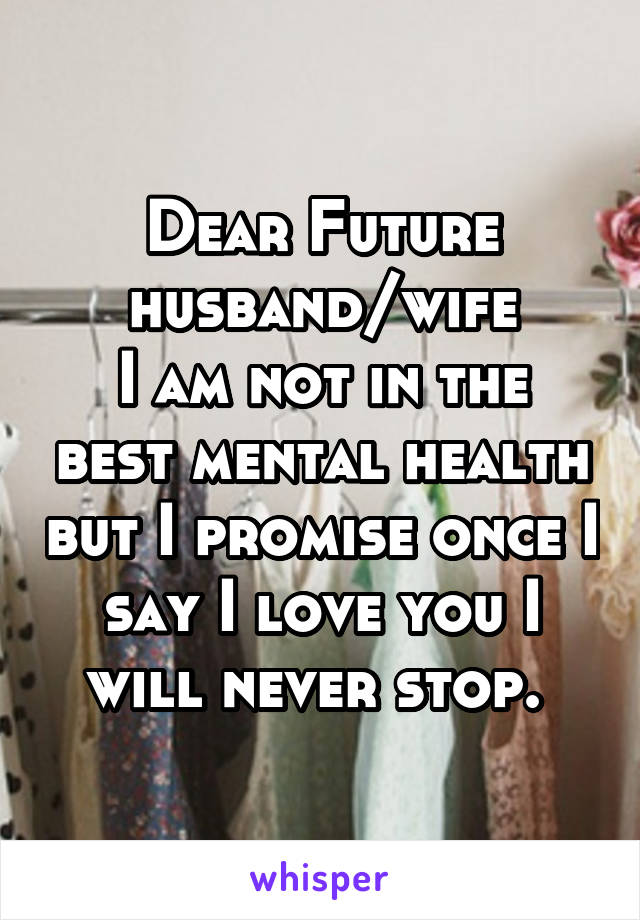 Dear Future husband/wife
I am not in the best mental health but I promise once I say I love you I will never stop. 