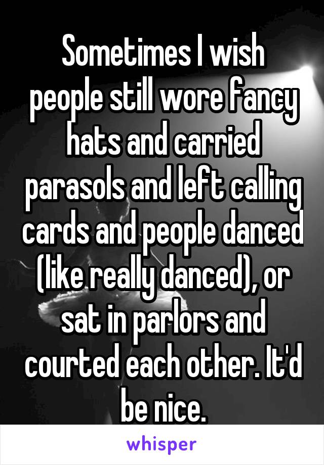 Sometimes I wish people still wore fancy hats and carried parasols and left calling cards and people danced (like really danced), or sat in parlors and courted each other. It'd be nice.