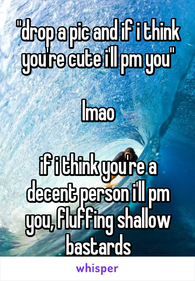 "drop a pic and if i think you're cute i'll pm you"

lmao

if i think you're a decent person i'll pm you, fluffing shallow bastards