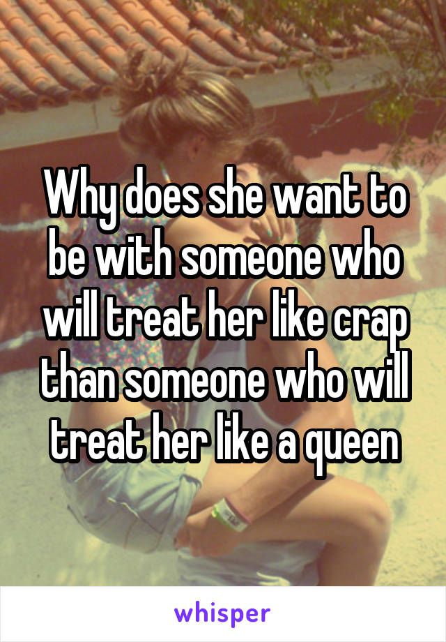 Why does she want to be with someone who will treat her like crap than someone who will treat her like a queen