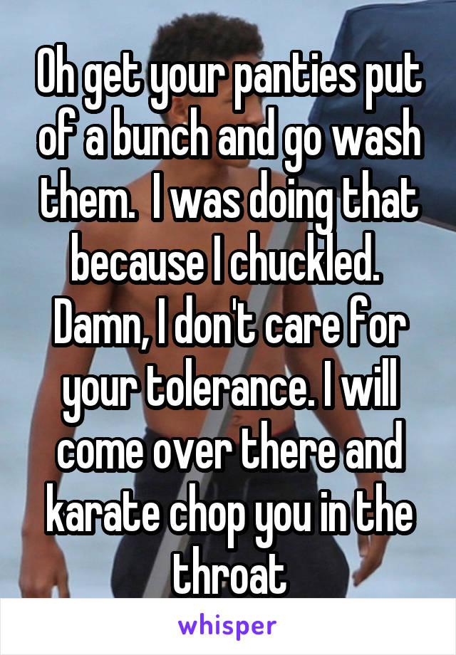 Oh get your panties put of a bunch and go wash them.  I was doing that because I chuckled.  Damn, I don't care for your tolerance. I will come over there and karate chop you in the throat