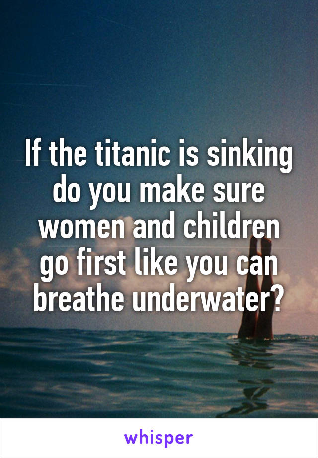 If the titanic is sinking do you make sure women and children go first like you can breathe underwater?