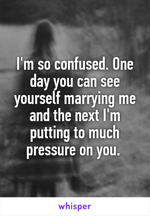 I'm so confused. One day you can see yourself marrying me and the next I'm putting to much pressure on you. 