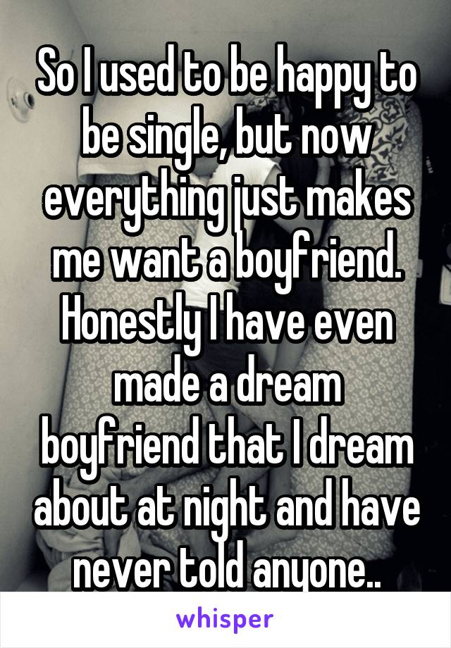 So I used to be happy to be single, but now everything just makes me want a boyfriend. Honestly I have even made a dream boyfriend that I dream about at night and have never told anyone..