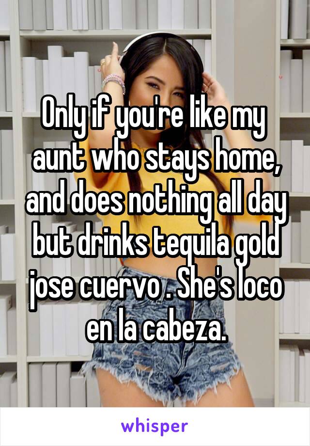 Only if you're like my  aunt who stays home, and does nothing all day but drinks tequila gold jose cuervo . She's loco en la cabeza.