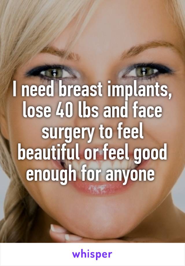 I need breast implants, lose 40 lbs and face surgery to feel beautiful or feel good enough for anyone 