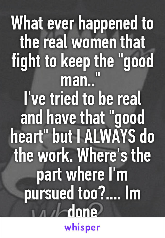 What ever happened to the real women that fight to keep the "good man.." 
I've tried to be real and have that "good heart" but I ALWAYS do the work. Where's the part where I'm pursued too?.... Im done