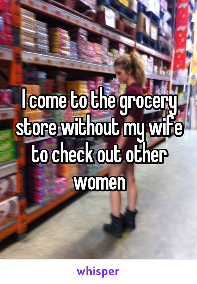 I come to the grocery store without my wife to check out other women