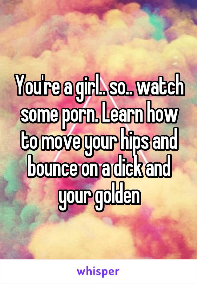 You're a girl.. so.. watch some porn. Learn how to move your hips and bounce on a dick and your golden