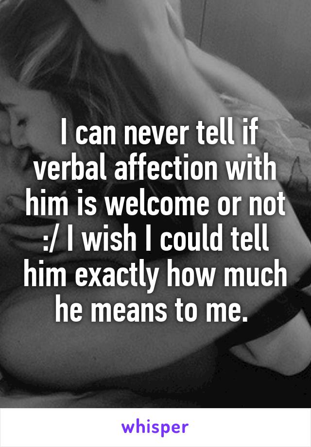  I can never tell if verbal affection with him is welcome or not :/ I wish I could tell him exactly how much he means to me. 