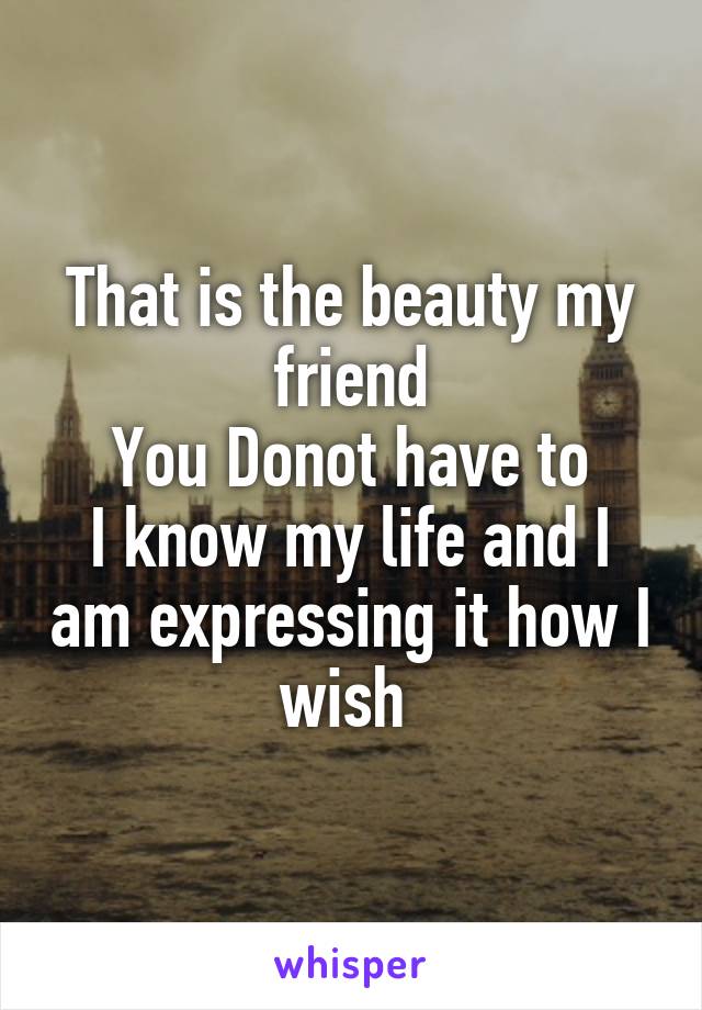 That is the beauty my friend
You Donot have to
I know my life and I am expressing it how I wish 