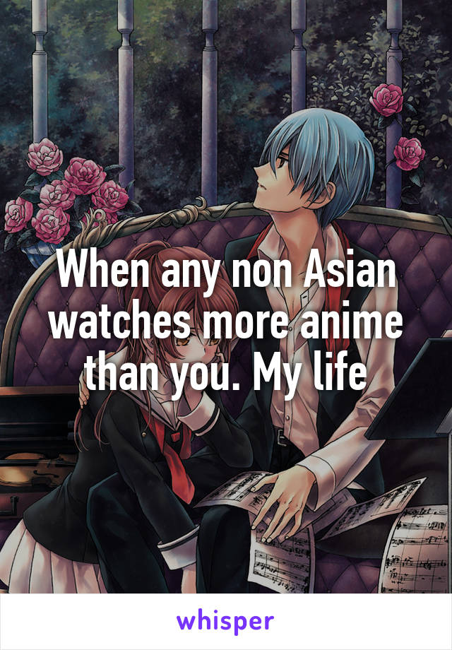 When any non Asian watches more anime than you. My life